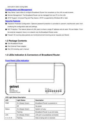 Page 5
and build-in static routing table. 
Configuration and Management 
µ Easy Setup: Users allow to configure Broadband Router from anywhere on the LAN via web browser. 
µ Remote Management: The Broadband Router can be managed from any PC on the LAN. 
µ UPnP Support: Universal Plug and Play feature. UPnP is supported by Windows ME or later. 
Security Features 
µ Password Protected Configuration: Optional password protection is provided to prevent unauthorized users from 
modifying the configuration data and...