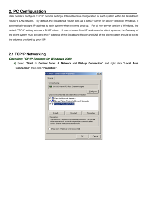 Page 7
2. PC Configuration                                   __________
User needs to configure TCP/IP network settings, Internet access configuration for each system within the Broadband 
Router’s LAN network.  By default, the Broadbnad Router acts as a DHCP server for server version of Windows, it 
automatically assigns IP address to each system when systems boot up.  For all non-server version of Windows, the 
default TCP/IP setting acts as a DHCP client.  If user chooses fixed IP addresses for client...