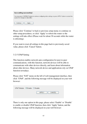 Page 10497 
 
 
Please click ‘Continue’ to back to previous setup menu; to continue on 
other setup procedures, or click ‘Apply’ to reboot the router so the 
settings will take effect (Please wait for about 30 seconds while the router 
is rebooting). 
 
If you want to reset all settings in this page back to previously-saved 
value, please click ‘Cancel’ button. 
 
 
3-2-5 UPnP Setting 
 
This function enables network auto-configuration for peer-to-peer 
communications, with this function, network devices will be...