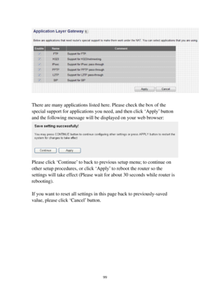 Page 10699 
 
 
There are many applications listed here. Please check the box of the 
special support for applications you need, and then click ‘Apply’ button 
and the following message will be displayed on your web browser: 
 
Please click ‘Continue’ to back to previous setup menu; to continue on 
other setup procedures, or click ‘Apply’ to reboot the router so the 
settings will take effect (Please wait for about 30 seconds while router is 
rebooting). 
 
If you want to reset all settings in this page back to...