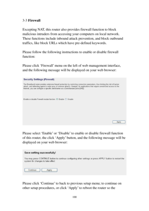 Page 107100 
3-3 Firewall 
 
Excepting NAT, this router also provides firewall function to block 
malicious intruders from accessing your computers on local network. 
These functions include inbound attack prevention, and block outbound 
traffics, like block URLs which have pre-defined keywords. 
 
Please follow the following instructions to enable or disable firewall 
function: 
 
Please click ‘Firewall’ menu on the left of web management interface, 
and the following message will be displayed on your web...