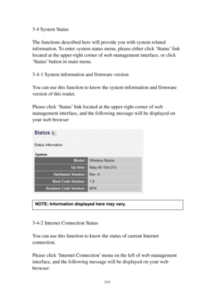 Page 121114 
3-4 System Status 
 
The functions described here will provide you with system related 
information. To enter system status menu, please either click ‘Status’ link 
located at the upper-right corner of web management interface, or click 
‘Status’ button in main menu. 
 
3-4-1 System information and firmware version 
 
You can use this function to know the system information and firmware 
version of this router. 
 
Please click ‘Status’ link located at the upper-right corner of web 
management...