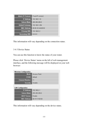 Page 122115 
 
 
 
This information will vary depending on the connection status. 
 
 
3-4-3 Device Status 
 
You can use this function to know the status of your router. 
 
Please click ‘Device Status’ menu on the left of web management 
interface, and the following message will be displayed on your web 
browser: 
 
 
 
This information will vary depending on the device status. 
 
  