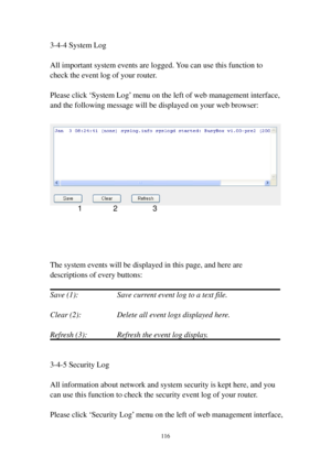 Page 123116 
3-4-4 System Log 
 
All important system events are logged. You can use this function to 
check the event log of your router. 
 
Please click ‘System Log’ menu on the left of web management interface, 
and the following message will be displayed on your web browser: 
 
 
 
 
 
 
 
The system events will be displayed in this page, and here are 
descriptions of every buttons: 
 
Save (1):        Save current event log to a text file. 
 
Clear (2):        Delete all event logs displayed here....