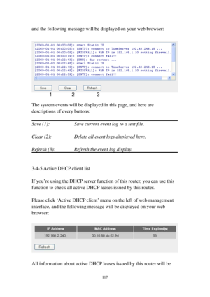 Page 124117 
and the following message will be displayed on your web browser: 
 
 
 
The system events will be displayed in this page, and here are 
descriptions of every buttons: 
 
Save (1):        Save current event log to a text file. 
 
Clear (2):        Delete all event logs displayed here. 
 
Refresh (3):      Refresh the event log display. 
 
 
3-4-5 Active DHCP client list 
 
If you’re using the DHCP server function of this router, you can use this 
function to check all active DHCP leases issued by...