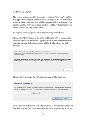 Page 127120 
3-6 Firmware Upgrade 
 
The system software used by this router is called as ‘firmware’, just like 
any applications on your computer, when you replace the old application 
with a new one; your computer will be equipped with new function. You 
can also use this firmware upgrade function to add new functions to your 
router, even fix the bugs of this router. 
 
To upgrade firmware, please follow the following instructions: 
 
Please click ‘Tool’ located at the upper-right corner of web management...