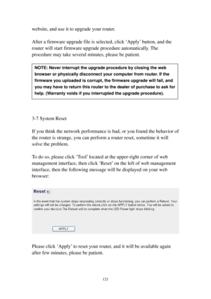 Page 128121 
website, and use it to upgrade your router.   
 
After a firmware upgrade file is selected, click ‘Apply’ button, and the 
router will start firmware upgrade procedure automatically. The 
procedure may take several minutes, please be patient. 
 
 
 
 
 
 
 
 
 
3-7 System Reset 
 
If you think the network performance is bad, or you found the behavior of 
the router is strange, you can perform a router reset, sometime it will 
solve the problem. 
 
To do so, please click ‘Tool’ located at the...