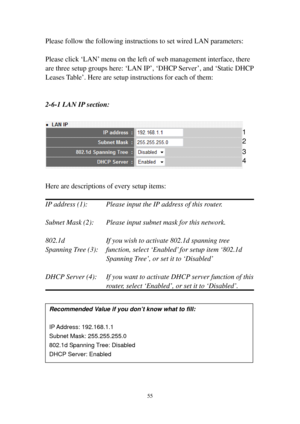 Page 6255 
Please follow the following instructions to set wired LAN parameters: 
 
Please click ‘LAN’ menu on the left of web management interface, there 
are three setup groups here: ‘LAN IP’, ‘DHCP Server’, and ‘Static DHCP 
Leases Table’. Here are setup instructions for each of them: 
 
 
2-6-1 LAN IP section: 
 
 
 
Here are descriptions of every setup items: 
 
IP address (1):      Please input the IP address of this router. 
 
Subnet Mask (2):    Please input subnet mask for this network. 
 
802.1d...