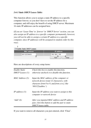 Page 6457 
2-6-3 Static DHCP Leases Table: 
 
This function allows you to assign a static IP address to a specific 
computer forever, so you don’t have to set the IP address for a 
computer, and still enjoy the benefit of using DHCP server. Maximum 
16 static IP addresses can be assigned here. 
 
(If you set ‘Lease Time’ to ‘forever’ in ‘DHCP Server’ section, you can 
also assign an IP address to a specific computer permanently, however, 
you will not be able to assign a certain IP address to a specific...