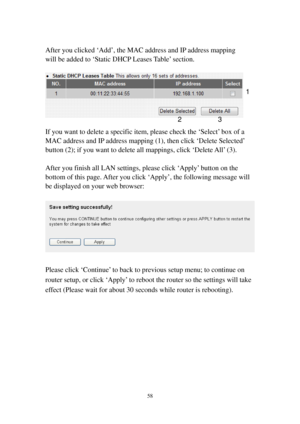 Page 6558 
 
After you clicked ‘Add’, the MAC address and IP address mapping 
will be added to ‘Static DHCP Leases Table’ section. 
 
 
 
If you want to delete a specific item, please check the ‘Select’ box of a 
MAC address and IP address mapping (1), then click ‘Delete Selected’ 
button (2); if you want to delete all mappings, click ‘Delete All’ (3).   
 
After you finish all LAN settings, please click ‘Apply’ button on the 
bottom of this page. After you click ‘Apply’, the following message will 
be...