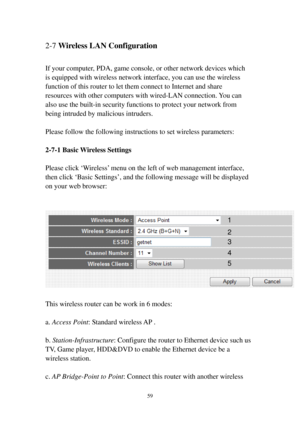Page 6659 
2-7 Wireless LAN Configuration 
 
If your computer, PDA, game console, or other network devices which 
is equipped with wireless network interface, you can use the wireless 
function of this router to let them connect to Internet and share 
resources with other computers with wired-LAN connection. You can 
also use the built-in security functions to protect your network from 
being intruded by malicious intruders. 
 
Please follow the following instructions to set wireless parameters: 
 
2-7-1 Basic...
