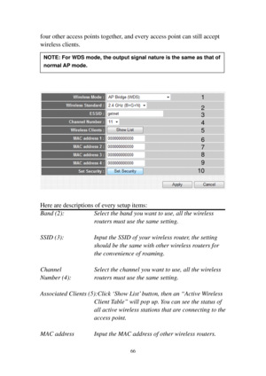 Page 7366 
four other access points together, and every access point can still accept 
wireless clients. 
 
 
 
 
 
 
 
Here are descriptions of every setup items: 
Band (2):  Select the band you want to use, all the wireless 
routers must use the same setting. 
 
SSID (3):  Input the SSID of your wireless router, the setting 
should be the same with other wireless routers for 
the convenience of roaming. 
 
Channel  Select the channel you want to use, all the wireless 
Number (4):  routers must use the same...