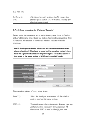 Page 7467 
1 to 4 (6 - 9):   
 
Set Security    Click to set security settings for this connection 
(10):  (Please go to section ‘2-7-3 Wireless Security’ for 
detailed instructions). 
 
 
2-7-1-6 Setup procedure for ‘Universal Repeater’ 
 
In this mode, the router can act as a wireless repeater; it can be Station 
and AP at the same time. It can use Station function to connect to a Root 
AP and use AP function to service all wireless stations within its 
coverage.  
 
 
 
 
 
 
  
Here are descriptions of...