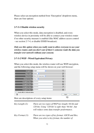 Page 7972 
 
Please select an encryption method from ‘Encryption’ dropdown menu, 
there are four options: 
 
 
2-7-3-1 Disable wireless security 
 
When you select this mode, data encryption is disabled, and every 
wireless device in proximity will be able to connect your wireless router 
if no other security measure is enabled (like MAC address access control 
- see section 2-7-4, or disable ESSID broadcast).   
 
Only use this option when you really want to allow everyone to use your 
wireless router, and you...
