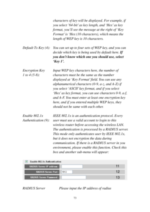 Page 8073 
characters of key will be displayed. For example, if 
you select ’64-bit’ as key length, and ‘Hex’ as key 
format, you’ll see the message at the right of ‘Key 
Format’ is ‘Hex (10 characters), which means the 
length of WEP key is 10 characters. 
 
Default Tx Key (4):    You can set up to four sets of WEP key, and you can 
decide which key is being used by default here. If 
you don’t know which one you should use, select 
‘Key 1’. 
 
Encryption Key     Input WEP key characters here, the number of 
1...