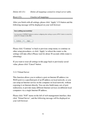 Page 9992 
Delete All (11):     Delete all mappings existed in virtual server table. 
 
Reset (12):       Unselect all mappings. 
 
After you finish with all settings, please click ‘Apply’ (13) button and the 
following message will be displayed on your web browser: 
 
 
 
Please click ‘Continue’ to back to previous setup menu; to continue on 
other setup procedures, or click ‘Apply’ to reboot the router so the 
settings will take effect (Please wait for about 30 seconds while router is 
rebooting). 
 
If you...