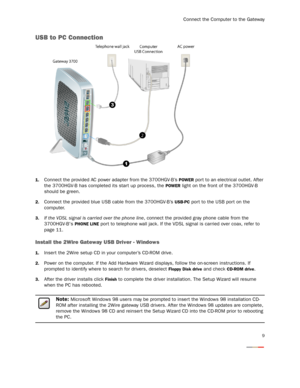 Page 11
Connect the Computer to the Gateway
9
USB to PC Connection
1.Connect the provided AC power adapter from the 3700HGV-B’s POWER port to an electrical outlet. After 
the 3700HGV-B has completed  its start up process, the 
POWER light on the front of the 3700HGV-B 
should be green.
2.Connect the provided blue USB cable from the 3700HGV-B’s USB-PC port to the USB por t on the 
computer.
3.If the VDSL signal is carried over the phone line , connect the provided gray phone cable from the 
3700HGV-Bs 
PHONE...