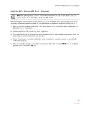 Page 12
Connect the Computer to the Gateway
10
Install the 2Wire Gateway USB Driver - Macintosh 
Note: The 2Wire gateway suppor ts USB for Macintosh OS 8.6, 9.2, 10.1.4, 10.1.5, 10.2.0, 
10.2.1 to 10.2.6, 10.3.3 to 10.3.9, 10.4.0, and 10.4.1.
Before making the USB connection to the gateway, y ou must install the 2Wire gateway USB driver on the 
computer. The following instructions are for USB  installation on Macintosh computers running OS 10.2.
1.With the computer powered on and the 2Wire Setup Wi zard CD in...