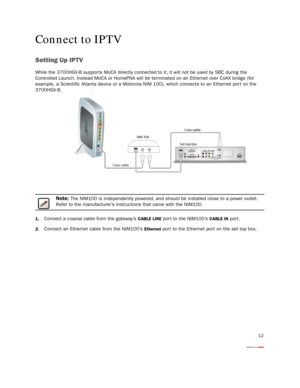 Page 14
12
Connect to IPTV
Setting Up IPTV
While the 3700HGV-B supports MoCA directly connected to it, it will not be used by SBC during the 
Controlled Launch. Instead MoCA or HomePNA will be  terminated on an Ethernet over CoAX bridge (for 
example, a Scientific Atlanta device or a Motorola NIM 100), which connects to an Ethernet por t on the 
3700HGV-B .
Note: The NIM100 is independently powered, and should  be installed close to a power outlet. 
Refer to the manufacturer’s instructions that came with the...