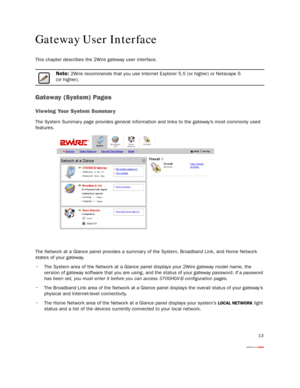 Page 15
13
Gateway User Interface
This chapter describes the 2Wire gateway user interface.
Note: 2Wire recommends that you use Internet Explorer 5.5 (or higher) or Netscape 6 
(or higher).
Gateway (System) Pages
Viewing Your System Summar y
The System Summar y page provides general informat ion and links to the gateway’s most commonly used 
features.
The Network at a Glance panel provides a summary of the System, Broadband Link, and Home Network 
states of your gateway.
 The System area of the Network at a...