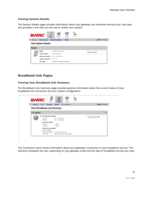 Page 17
Gateway User Interface
15
Viewing System Details
The System Details page provides information about your gateway, any enhanced services you may have, 
and provides a link that you can use to restar t your system.
Broadband Link Pages
Viewing Your Broadband Link Summar y
The Broadband Link Summar y page provides general  information about the current status of your 
broadband link connection and your system configuration.
The Connection panel shows information about your gateway’s connection to your...