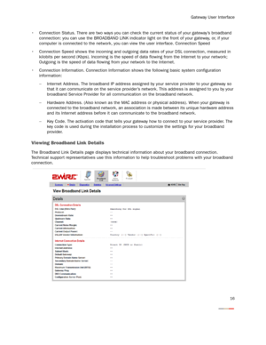 Page 18
Gateway User Interface
16
 Connection Status. There are two ways you can check the current status of your gateway’s broadband 
connection: you can use the BROADBAND LINK indicator  light on the front of your gateway, or, if your 
computer is connected to the network, you c an view the user interface. Connection Speed
 Connection Speed shows the incoming and outgoing data rates of your DSL connection, measured in  kilobits per second (Kbps). Incoming is the speed of  data flowing from the Internet to...