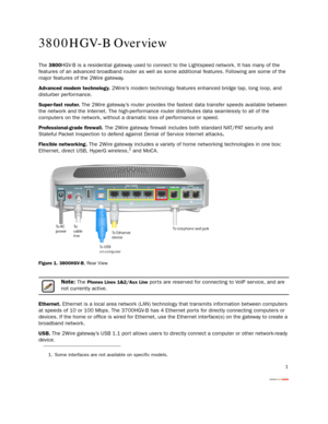 Page 3
1
3800HGV-B Overview
The 3800HGV-B is a residential gateway used to connect to the Lightspeed network. It has many of the 
features of an advanced broadband router as well as some additional features. Following are some of the 
major features of the 2Wire gateway.
Advanced modem technology.  2Wire’s modem technology features enhanced bridge tap, long loop, and 
disturber performance.
Super-fast router.  The 2Wire gateway’s router provides the  fastest data transfer speeds available between 
the network...