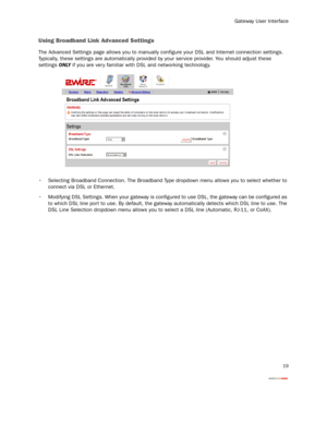 Page 21
Gateway User Interface
19
Using Broadband Link Advanced Settings 
The Advanced Settings page allows you to manually configure your DSL and Internet connection settings. 
Typically, these settings are automatically provided  by your service provider. You should adjust these 
settings  ONLY if you are ver y familiar with DSL and networking technology. 
 Selecting Broadband Connection. The Broadband Type dro pdown menu allows you to select whether to 
connect via DSL or Ethernet.
 Modifying DSL Settings....