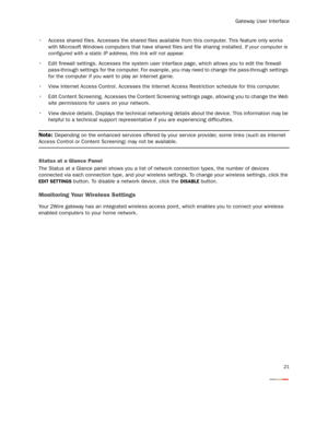 Page 23
Gateway User Interface
21
 Access shared files. Accesses the shared files available from this computer. This feature only works 
with Microsoft Windows computers that have  shared files and file sharing installed. If your computer is 
configured with a static IP addr ess, this link will not appear.
 Edit firewall settings. Accesses the system user in terface page, which allows you to edit the firewall 
pass-through settings for the computer. For exampl e, you may need to change the pass-through settings...