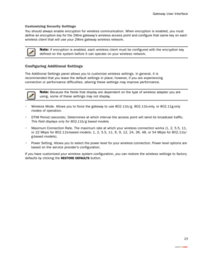 Page 25
Gateway User Interface
23
Customizing Security Settings
You should always enable encr yption for wireless communication. When encryption is enabled, you must 
define an encr yption key for the 2Wire gateway’s wirele ss access point and configure that same key on each 
wireless client that will use your 2Wire gateway wireless network.
Note: If encr yption is enabled, each wireless client  must be configured with the encr yption key 
defined on the system before it can operate on your wireless network....
