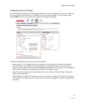 Page 26
Gateway User Interface
24
Configuring Advanced Settings
The Edit Advanced Home Network Settings page displays the current IP settings in use by your system for 
your home network, and allows you to configure your  home network settings. You should adjust these 
settings  ONLY if you are ver y familiar with computer networking technologies.
The Current Settings panel shows the following information:
 Router Address. The IP address used by your ga teway on the private home network (the default is...