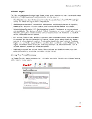 Page 28
Gateway User Interface
26
Firewall Pages
The 2Wire gateway has a professional-grade firewall to help prevent unauthorized users from accessing your 
local network. The 2Wire gateway firewall includes the following features: 
 Stateful packet inspection. Blocks common Denial  of Ser vice attacks (such as SYN/FIN flooding or 
Smurf), and detects and logs TCP and UDP port scans.
 Stateless packet inspection. Filters specific NetB ios traffic, suspicious packets and IP fragments; 
blocks packets sent from...