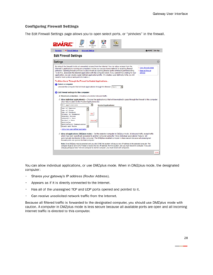 Page 30
Gateway User Interface
28
Configuring Firewall Settings
The Edit Firewall Settings page allows you to open select por ts, or “pinholes” in the firewall.
You can allow individual applications, or use DMZplus mode. When in DMZplus mode, the designated 
computer:
 Shares your gateway’s IP  address (Router Address).
 Appears as if it is directly connected to the Internet.
 Has all of the unassigned TCP and UDP por ts opened and pointed to it.
 Can receive unsolicited network traffic from the Internet....