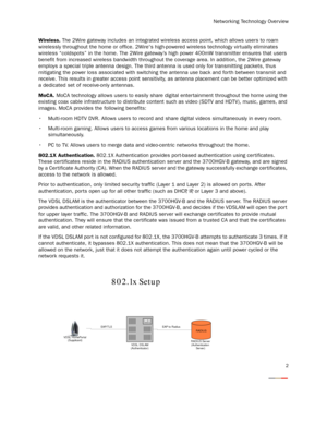 Page 4
Networking Technology Over view
2
Wireless. The 2Wire gateway includes an integrated wireless  access point, which allows users to roam 
wirelessly throughout the home or office. 2Wires high -powered wireless technology virtually eliminates 
wireless “coldspots” in the home.  The 2Wire gateway’s high power 400mW transmitter ensures that users 
benefit from increased wireless bandwidth throughout t he coverage area. In addition, the 2Wire gateway 
employs a special triple antenna design. The third ant...