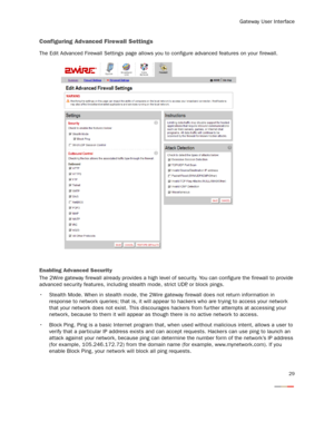 Page 31
Gateway User Interface
29
Configuring Advanced Firewall Settings
The Edit Advanced Firewall Settings page allows you to configure advanced features on your firewall. 
Enabling Advanced Security
The 2Wire gateway firewall already provides a high level of security. You can configure the firewall to provide 
advanced security features, including stealth mode, strict UDP , or block pings.
 Stealth Mode. When in stealth mode, the 2Wire  gateway firewall does not return information in 
response to network...