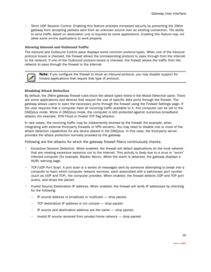 Page 32
Gateway User Interface
30
 Strict UDP Session Control. Enabling this feature provides increased security by preventing the 2Wire 
gateway from accepting packets sent from  an unknown source over an existing connection.  The ability 
to send traffic based on destination only is required  by some applications. Enabling this feature may not 
allow some on-line applications to work properly.
Allowing Inbound and Outbound Traffic
The Inbound and Outbound Control pane displays some  common protocol types....