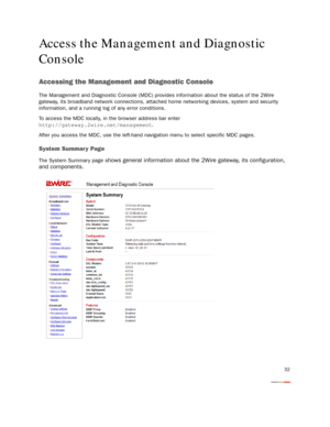 Page 34
32
Access the Management and Diagnostic 
Console
Accessing the Management and Diagnostic Console
The Management and Diagnostic Console (MDC) provides information about the status of the 2Wire 
gateway, its broadband network connections, attached  home networking devices, system and security 
information, and a running log of any error conditions.
To access the MDC locally, in the browser address bar enter 
http://gateway.2wire.net/management
.
After you access the MDC, use the left-hand navigation menu...