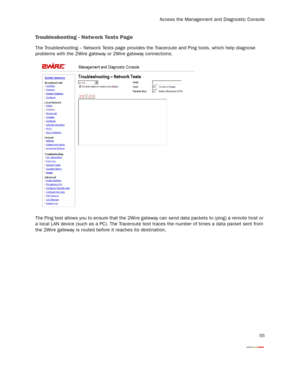 Page 57
Access the Management and Diagnostic Console
55
Troubleshooting - Network Tests Page
The Troubleshooting – Network Tests page provides the Traceroute and Ping tools, which help diagnose 
problems with the 2Wire gateway or 2Wire gateway connections.
The Ping test allows you to ensure  that the 2Wire gateway can send data packets to (ping) a remote host or 
a local LAN device (such as a PC). The Traceroute test  traces the number of times a data packet sent from 
the 2Wire gateway is routed befor e it...