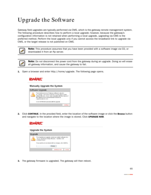 Page 67
65
Upgrade the Software
Gateway field upgrades are typically performed via CMS, which is the gateway remote management system. 
The following procedure describes how to perfor m a local upgrade; however, because the gateway’s 
configuration information is not retained when perf orming a local upgrade, upgrading via CMS is the 
preferred method. Perform the local upgrade  only if you cannot access the broadband link to upgrade via 
CMS, or the target release is not published on CMS.
Note: This procedure...