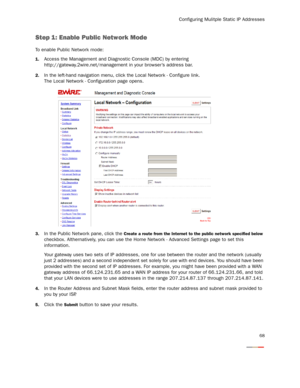 Page 70
Configuring Mulitple Static IP Addresses
68
Step 1: Enable Public Network Mode
To enable Public Network mode:
1.Access the Management and Diagnostic Console (MDC) by entering 
http://gateway.2wire.net/management  in your browser’s address bar. 
2.In the left-hand navigation menu, click the Local Network - Configure link. 
The Local Network - Configuration page opens. 
3.In the Public Network pane, click the Create a route from the Internet to the public network specified below 
checkbox. Althernatively,...