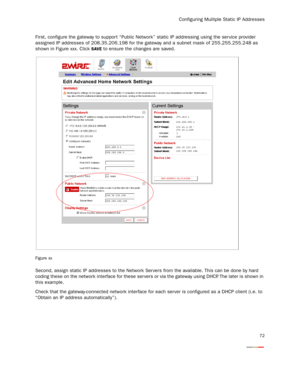 Page 74
Configuring Mulitple Static IP Addresses
72
First, configure the gateway to suppor t “Public Network” static IP addressing using the ser vice provider 
assigned IP addresses of 208.35.206.198 for the  gateway and a subnet mask of 255.255.255.248 as 
shown in Figure xxx. Click 
SAVE to ensure the changes are saved.
Figure xx
Second, assign static IP addresses to the Network  Ser vers from the available. This can be done by hard 
coding these on the network interface for t hese ser vers or via the gateway...