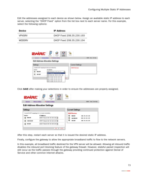 Page 75
Configuring Mulitple Static IP Addresses
73
Edit the addresses assigned to each device as shown below. Assign an available static IP address to each 
ser ver, selecting the “DHCP Fixed” option from the lis t box next to each ser ver name. For this example, 
select the following options:
Click 
SAVE after making your selections in order  to ensure the addresses are properly assigned.
After this step, restar t each server so that  it is issued the desired static IP address.
Finally, configure the gateway...