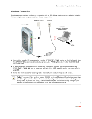 Page 9
Connect the Computer to the Gateway
7
Wireless Connection
Requires wireless-enabled notebook or a computer with an 802.11b/g wireless network adapter installed. 
Wireless adapters can be purchased from the ser vice provider.
1.Connect the provided AC power adapter from the 3700HGV-B’s POWER port to an electrical outlet. After 
the 3700HGV-B has completed  its start up process, the 
POWER light on the front of the 3700HGV-B 
should be green.
2.If the VDSL signal is carried over the phone li ne, connect...