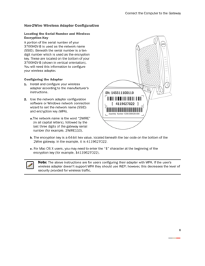 Page 10
Connect the Computer to the Gateway
8
Non-2Wire Wireless Adapter Configuration
Locating the Serial Number and Wireless 
Encr yption Key
A por tion of the serial number of your 
3700HGV-B is used as the network name 
(SSID). Beneath the serial number is a ten-
digit number which is used as the encr yption 
key. These are located on the bottom of your 
3700HGV-B (shown in ver tical orientation). 
You will need this information to configure 
your wireless adapter.
Configuring the Adapter
1.Install and...