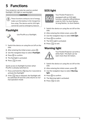 Page 11  Functions 11
5Functions
Your projector can also be used as: pocket 
flashlight, SOS light or warning light.
These functions exhaust a lot of energy, 
make sure the battery is full charged be
-
fore using. The device and its SOS light 
ca
 nnot be used as emergency beacon.
Flashlight
Use PicoPix as a flashlight.
1 S
witch the device on using the on/off on the 
side.
2 A
fter entering the initial screen, press  \340.
3 U
se the navigation keys to select  Flashlight.
4 Pr
ess  \340 to confirm.
5 Th
e...