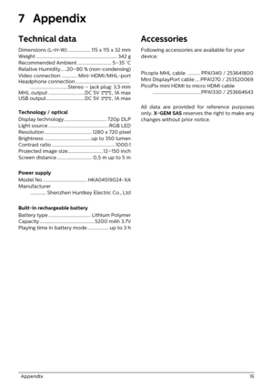 Page 16  Appendix 16
7 Appendix
Technical data
Dimensions (L×H×W) ................... 115 x 115 x 32 mm
Weight ................................................................... 342 g
Recommended Ambient ............................ 5–35 °C
Relative Humidity.....
20–80 % (non-condensing)
Video connection ............. Mini-HDMI/MHL-port
Headphone connection.............................................
...............................Stereo – jack plug: 3,5 mm
MHL output ..............................DC 5V  ,...