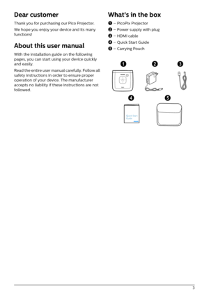 Page 3   3
Dear customer
Thank you for purchasing our Pico Projector.
We hope you enjoy your device and its many 
fun

ctions!
About this user manual
With the installation guide on the following 
pages, you can start using your device quickly 
and easily.
Read the entire user manual carefully. Follow all 
saf

ety instructions in order to ensure proper 
operation of your device. The manufacturer 
accepts no liability if these instructions are not 
followed.
What's in the box
1  – PicoPix Projector
2  –...