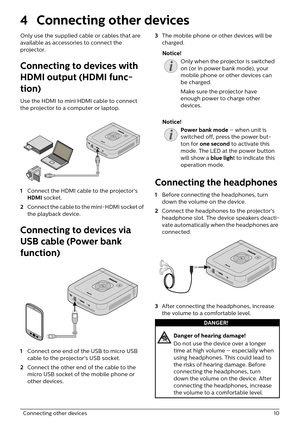 Page 10  Connecting other devices 10
4 Connecting other devices
Only use the supplied cable or cables that are 
available as accessories to connect the 
projector.
Connecting to devices with 
HDMI output (HDMI func-
tion)
Use the HDMI to mini HDMI cable to connect 
the projector to a computer or laptop.
DC
IN
HDMI
MHLUSB
OUT
5V 1A
1 Connect the HDMI cable to the projector's 
HDMI  socket.
2 C
onnect the cable to the mini-HDMI socket of 
the playback device.
Connecting to devices via 
USB cable (Power bank...