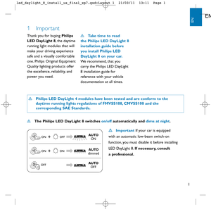 Page 21
EN
EN
1 Impor tant
Thank you for buying Philips 
LED DayLight 8, the daytime
running light modules that will
make your driving experience 
safe and a visually comfortable
one. Philips Original Equipment
Quality lighting products offer
the excellence, reliability, and
power you need. Take time to read 
the Philips LED DayLight 8
installation guide before
you install Philips LED
DayLight 8 on your car.
We recommend, that you 
carry the Philips LED DayLight
8 installation guide for
reference with your...