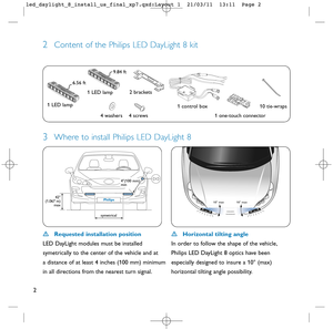 Page 32
3Where to install Philips LED DayLight 8
2Content of the Philips LED DayLight 8 kit
10° max  10° max 
Requested installation position 
LED DayLight modules must be installed
symetrically to the center of the vehicle and at 
a distance of at least 4 inches (100 mm) minimum
in all directions from the nearest turn signal.Horizontal tilting angle
In order to follow the shape of the vehicle, 
Philips LED DayLight 8 optics have been 
especially designed to insure a 10° (max) 
horizontal tilting angle...